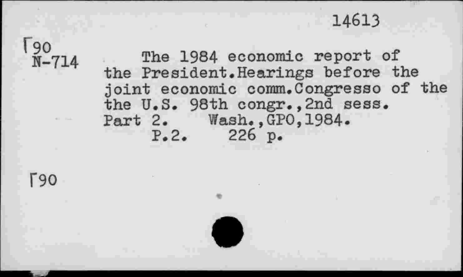 ﻿14613
f90
N-714
The 1984 economic report of the President.Hearings before the joint economic comm.Congress© of the the U.S. 98th congr.,2nd sess.
Part 2. Wash.,GPO,1984.
P.2.	226 p.
T90